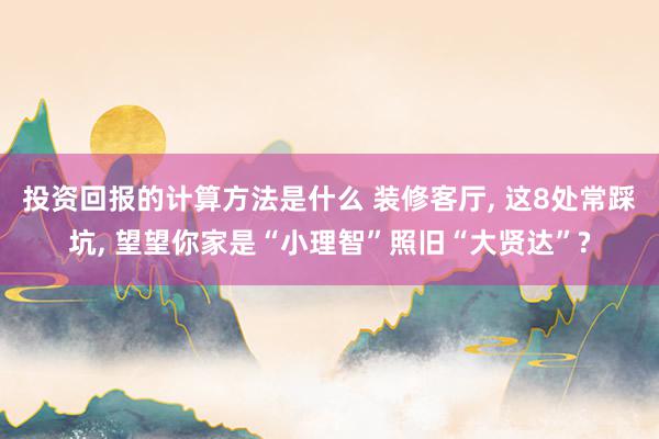 投资回报的计算方法是什么 装修客厅, 这8处常踩坑, 望望你家是“小理智”照旧“大贤达”?