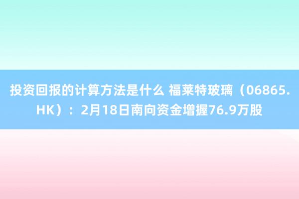 投资回报的计算方法是什么 福莱特玻璃（06865.HK）：2月18日南向资金增握76.9万股