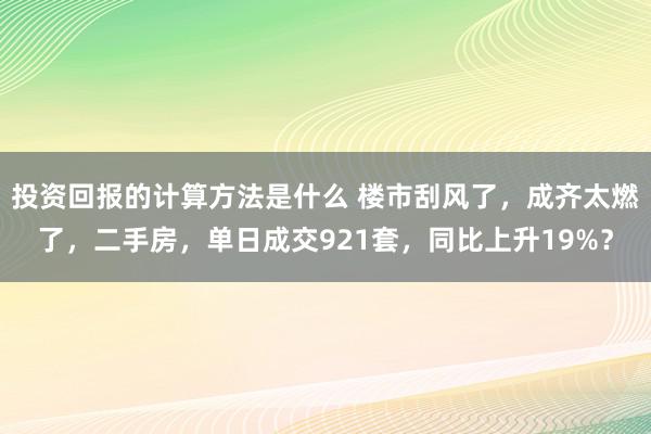 投资回报的计算方法是什么 楼市刮风了，成齐太燃了，二手房，单日成交921套，同比上升19%？