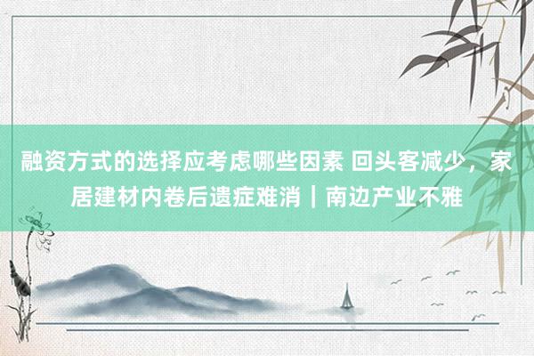 融资方式的选择应考虑哪些因素 回头客减少，家居建材内卷后遗症难消｜南边产业不雅