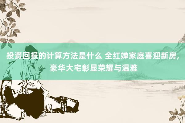 投资回报的计算方法是什么 全红婵家庭喜迎新房, 豪华大宅彰显荣耀与温雅