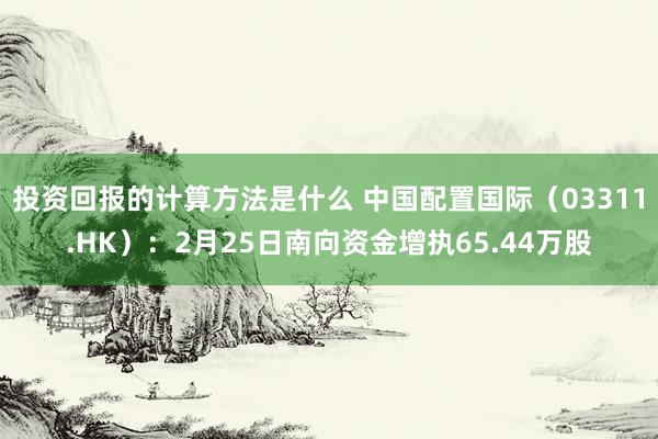 投资回报的计算方法是什么 中国配置国际（03311.HK）：2月25日南向资金增执65.44万股