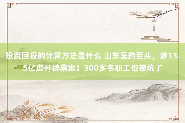 投资回报的计算方法是什么 山东医药巨头，涉13.5亿虚开辟票案！300多名职工也被坑了