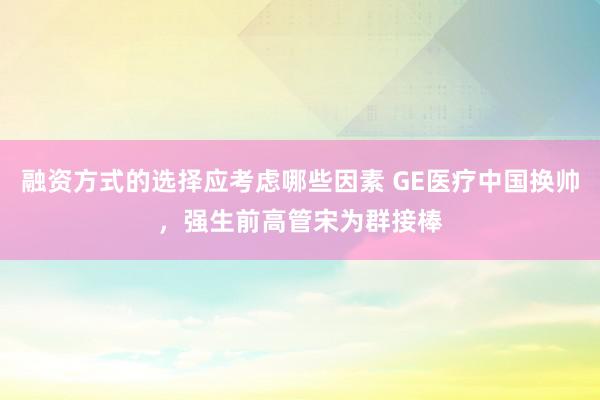 融资方式的选择应考虑哪些因素 GE医疗中国换帅，强生前高管宋为群接棒