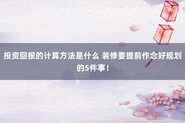 投资回报的计算方法是什么 装修要提前作念好规划的5件事！