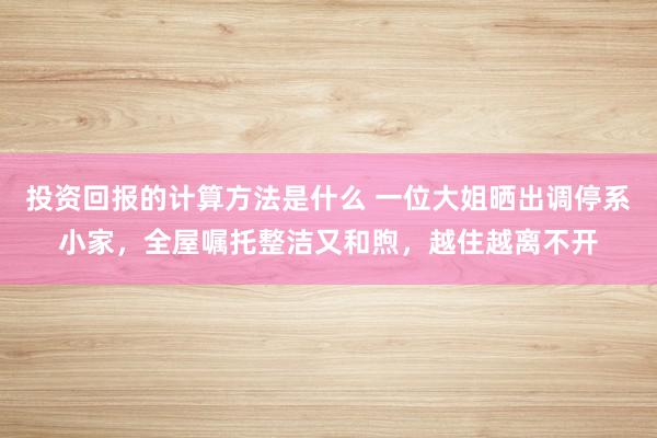 投资回报的计算方法是什么 一位大姐晒出调停系小家，全屋嘱托整洁又和煦，越住越离不开