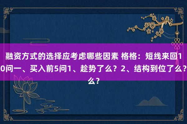 融资方式的选择应考虑哪些因素 格格：短线来回10问一、买入前5问1、趁势了么？2、结构到位了么？