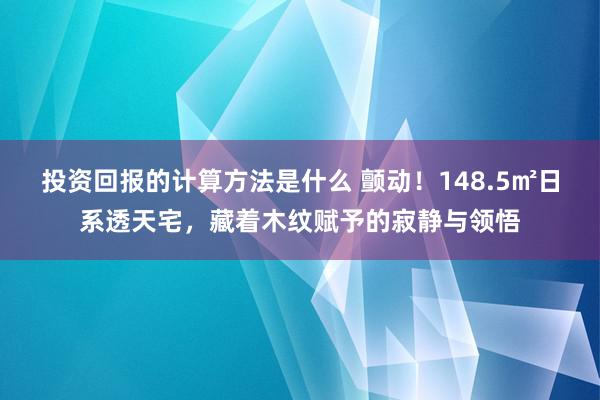 投资回报的计算方法是什么 颤动！148.5㎡日系透天宅，藏着木纹赋予的寂静与领悟