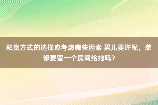 融资方式的选择应考虑哪些因素 男儿要许配，装修要留一个房间给她吗？