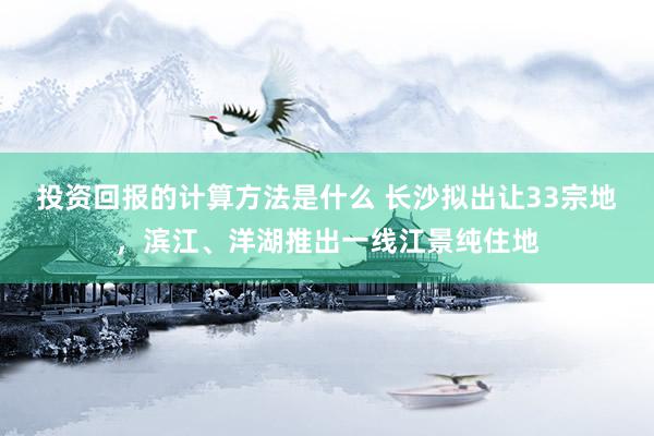 投资回报的计算方法是什么 长沙拟出让33宗地，滨江、洋湖推出一线江景纯住地