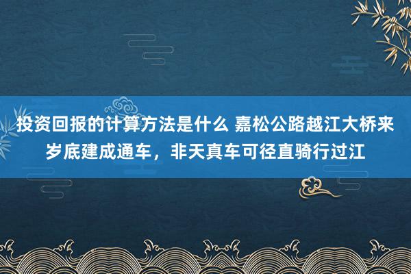 投资回报的计算方法是什么 嘉松公路越江大桥来岁底建成通车，非天真车可径直骑行过江