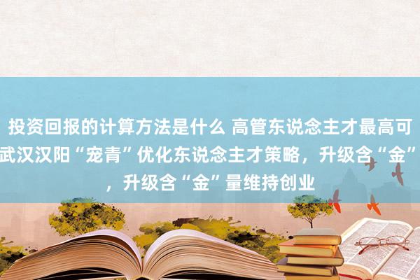 投资回报的计算方法是什么 高管东说念主才最高可获200万！武汉汉阳“宠青”优化东说念主才策略，升级含“金”量维持创业