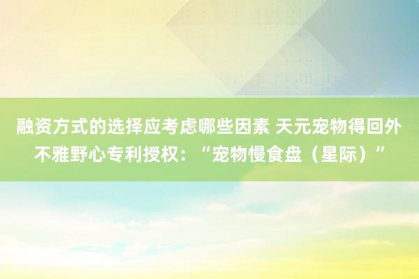 融资方式的选择应考虑哪些因素 天元宠物得回外不雅野心专利授权：“宠物慢食盘（星际）”