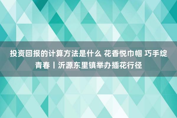 投资回报的计算方法是什么 花香悦巾帼 巧手绽青春丨沂源东里镇举办插花行径