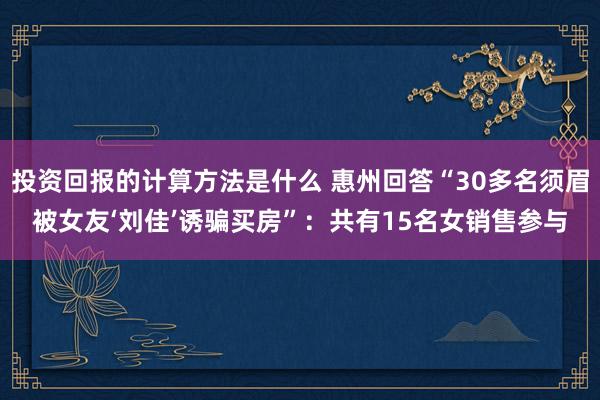 投资回报的计算方法是什么 惠州回答“30多名须眉被女友‘刘佳’诱骗买房”：共有15名女销售参与