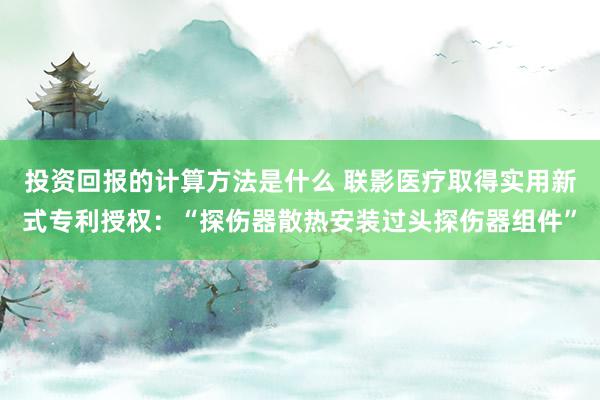 投资回报的计算方法是什么 联影医疗取得实用新式专利授权：“探伤器散热安装过头探伤器组件”