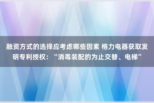 融资方式的选择应考虑哪些因素 格力电器获取发明专利授权：“消毒装配的为止交替、电梯”